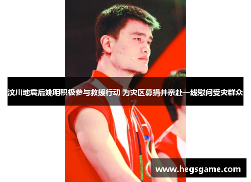 汶川地震后姚明积极参与救援行动 为灾区募捐并亲赴一线慰问受灾群众