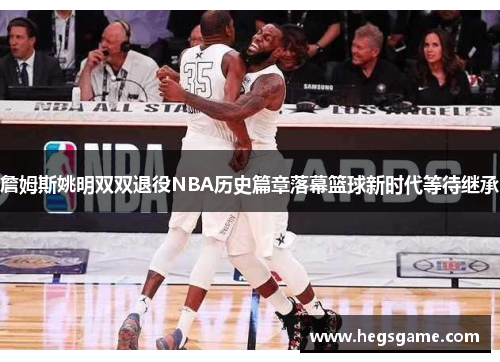 詹姆斯姚明双双退役NBA历史篇章落幕篮球新时代等待继承