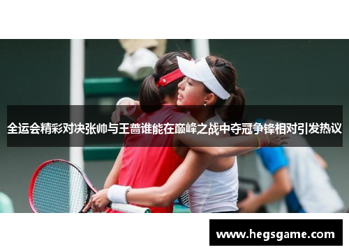 全运会精彩对决张帅与王蔷谁能在巅峰之战中夺冠争锋相对引发热议